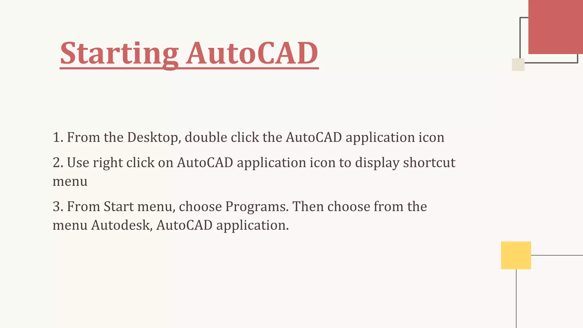 Starting AutoCAD
1. From the Desktop, double click the AutoCAD application icon
2. Use right click on AutoCAD application icon to display shortcut
menu
3. From Start menu, choose Programs. Then choose from the
menu Autodesk, AutoCAD application.
 