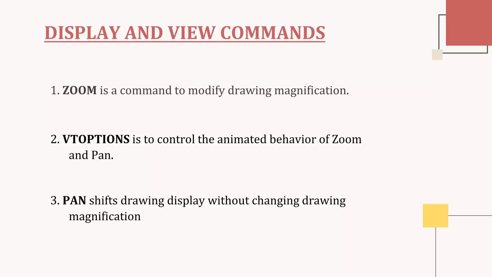 DISPLAY AND VIEW COMMANDS
1. ZOOM is a command to modify drawing magnification.
2. VTOPTIONS is to control the animated behavior of Zoom
and Pan.
3. PAN shifts drawing display without changing drawing
magnification
 
