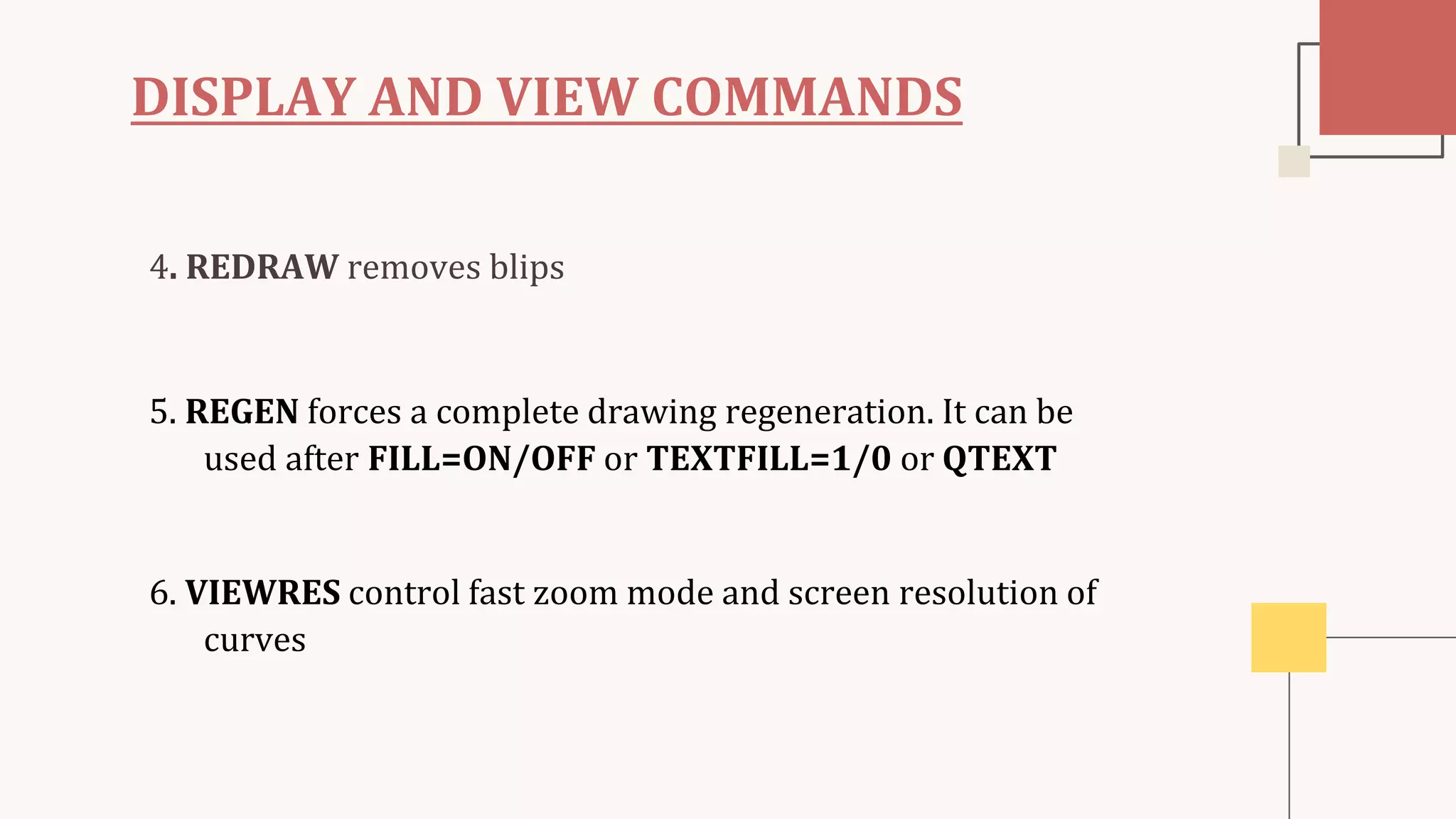 DISPLAY AND VIEW COMMANDS
4. REDRAW removes blips
5. REGEN forces a complete drawing regeneration. It can be
used after FILL=ON/OFF or TEXTFILL=1/0 or QTEXT
6. VIEWRES control fast zoom mode and screen resolution of
curves
 