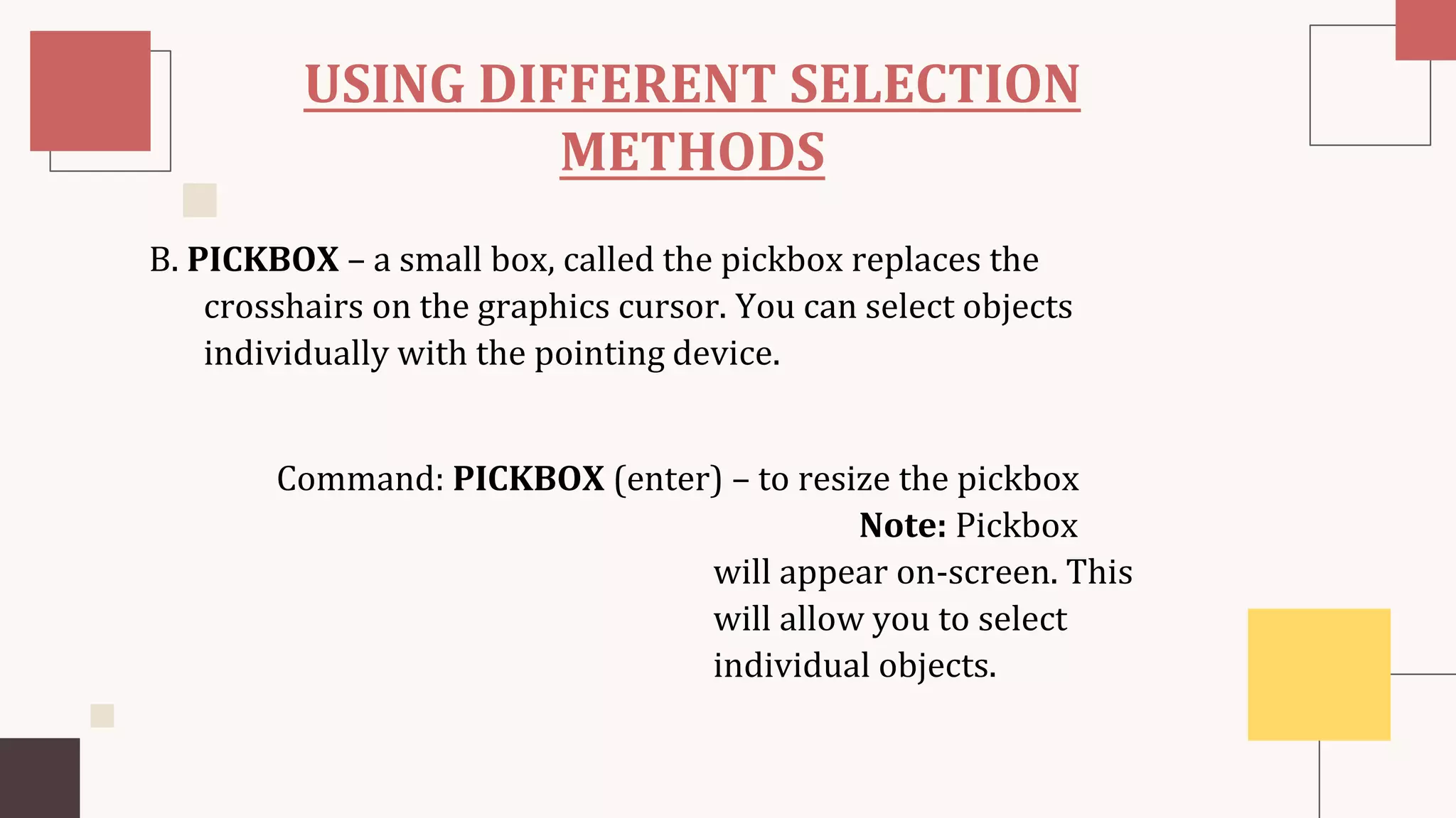 USING DIFFERENT SELECTION
METHODS
B. PICKBOX – a small box, called the pickbox replaces the
crosshairs on the graphics cursor. You can select objects
individually with the pointing device.
Command: PICKBOX (enter) – to resize the pickbox
Note: Pickbox
will appear on-screen. This
will allow you to select
individual objects.
 