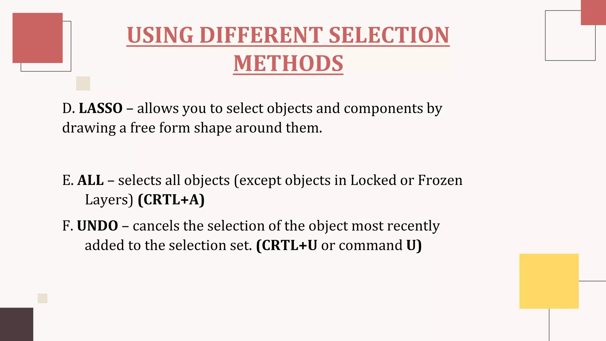 USING DIFFERENT SELECTION
METHODS
D. LASSO – allows you to select objects and components by
drawing a free form shape around them.
E. ALL – selects all objects (except objects in Locked or Frozen
Layers) (CRTL+A)
F. UNDO – cancels the selection of the object most recently
added to the selection set. (CRTL+U or command U)
 