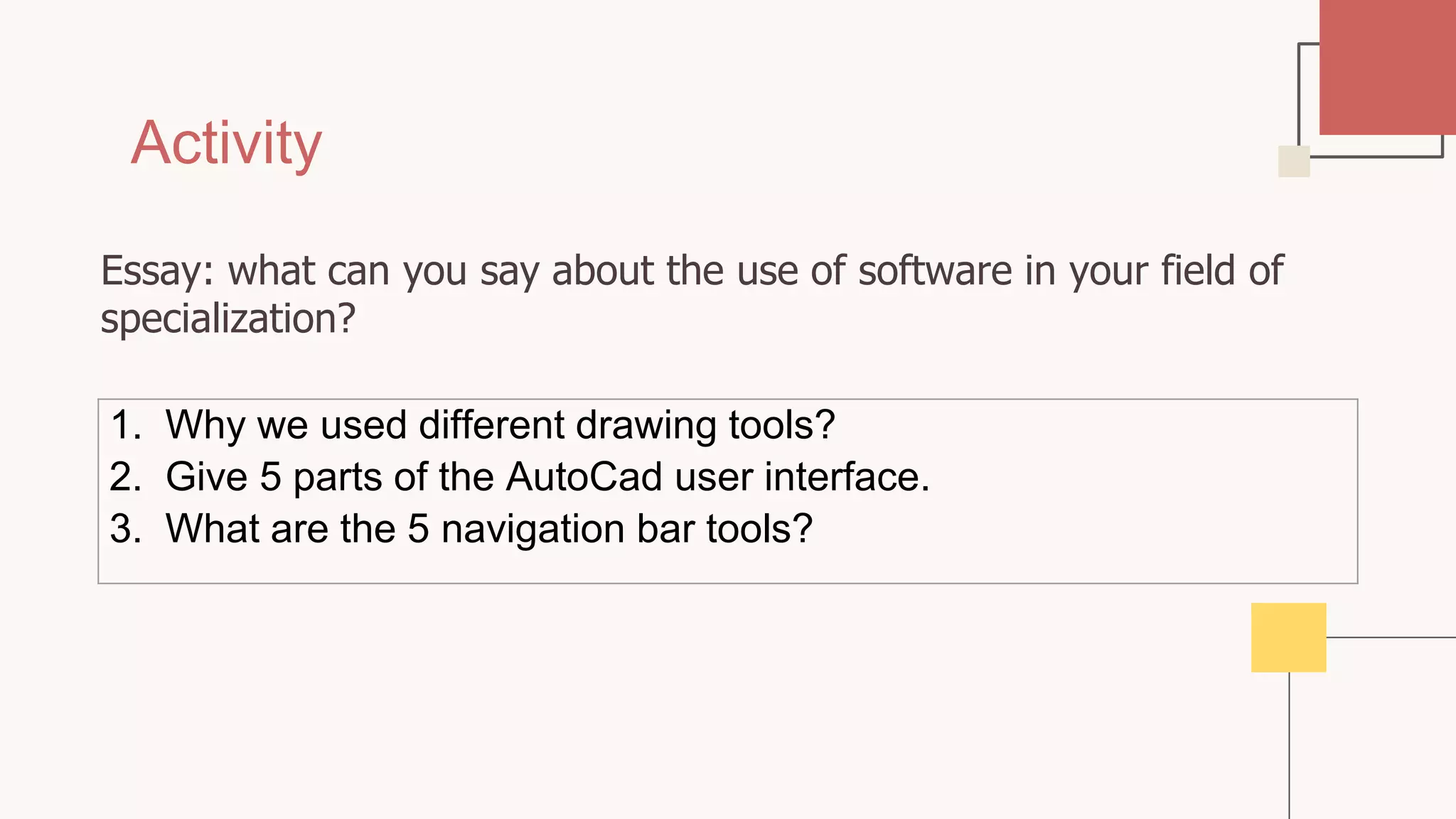 Activity
1. Why we used different drawing tools?
2. Give 5 parts of the AutoCad user interface.
3. What are the 5 navigation bar tools?
Essay: what can you say about the use of software in your field of
specialization?
 