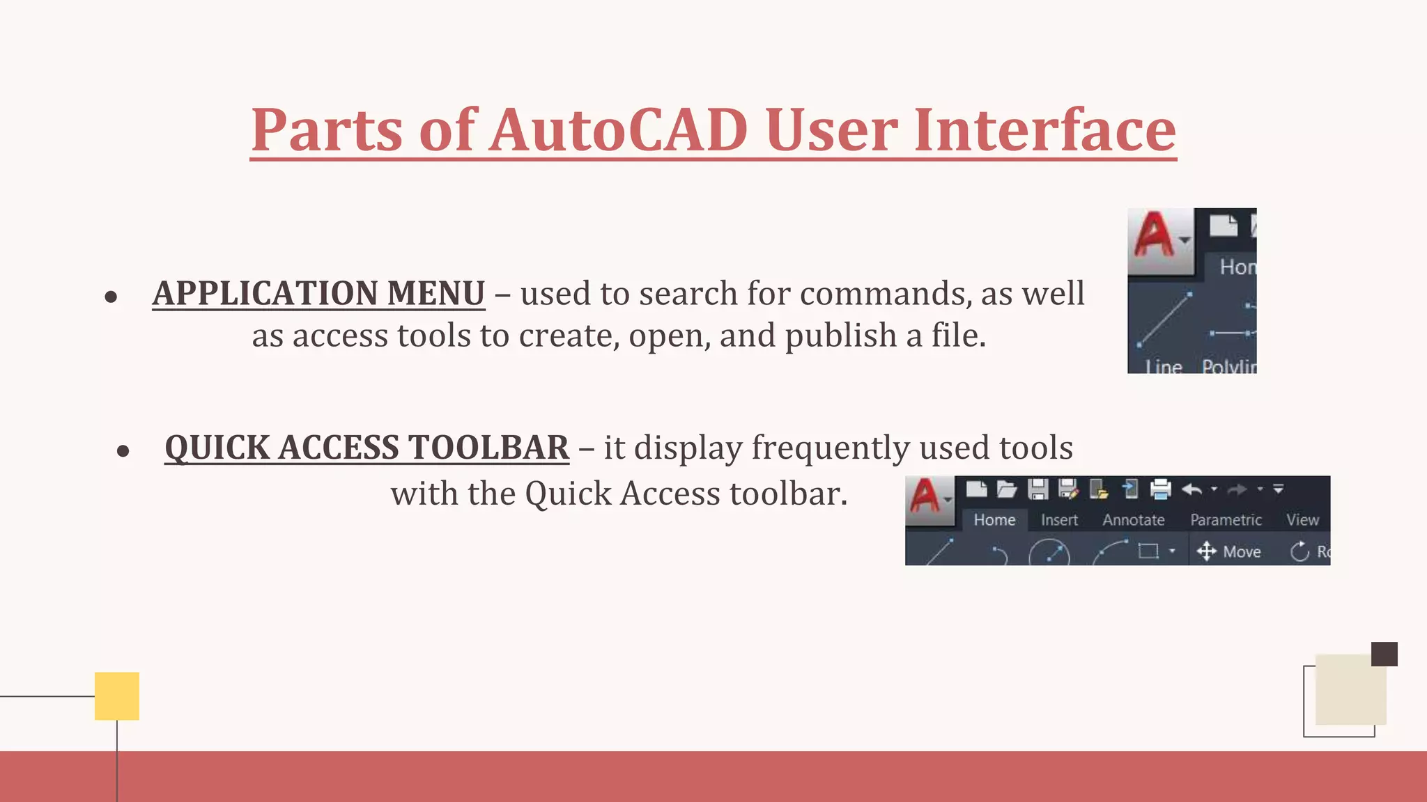 Parts of AutoCAD User Interface
● APPLICATION MENU – used to search for commands, as well
as access tools to create, open, and publish a file.
● QUICK ACCESS TOOLBAR – it display frequently used tools
with the Quick Access toolbar.
 