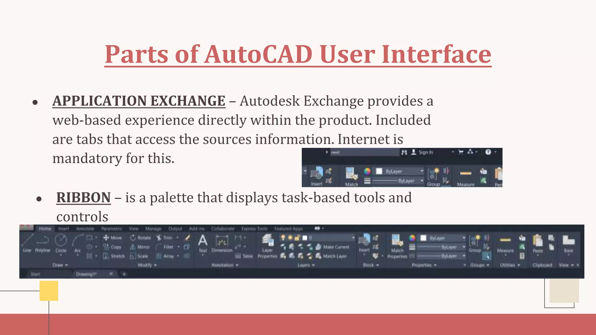 Parts of AutoCAD User Interface
● APPLICATION EXCHANGE – Autodesk Exchange provides a
web-based experience directly within the product. Included
are tabs that access the sources information. Internet is
mandatory for this.
● RIBBON – is a palette that displays task-based tools and
controls
 