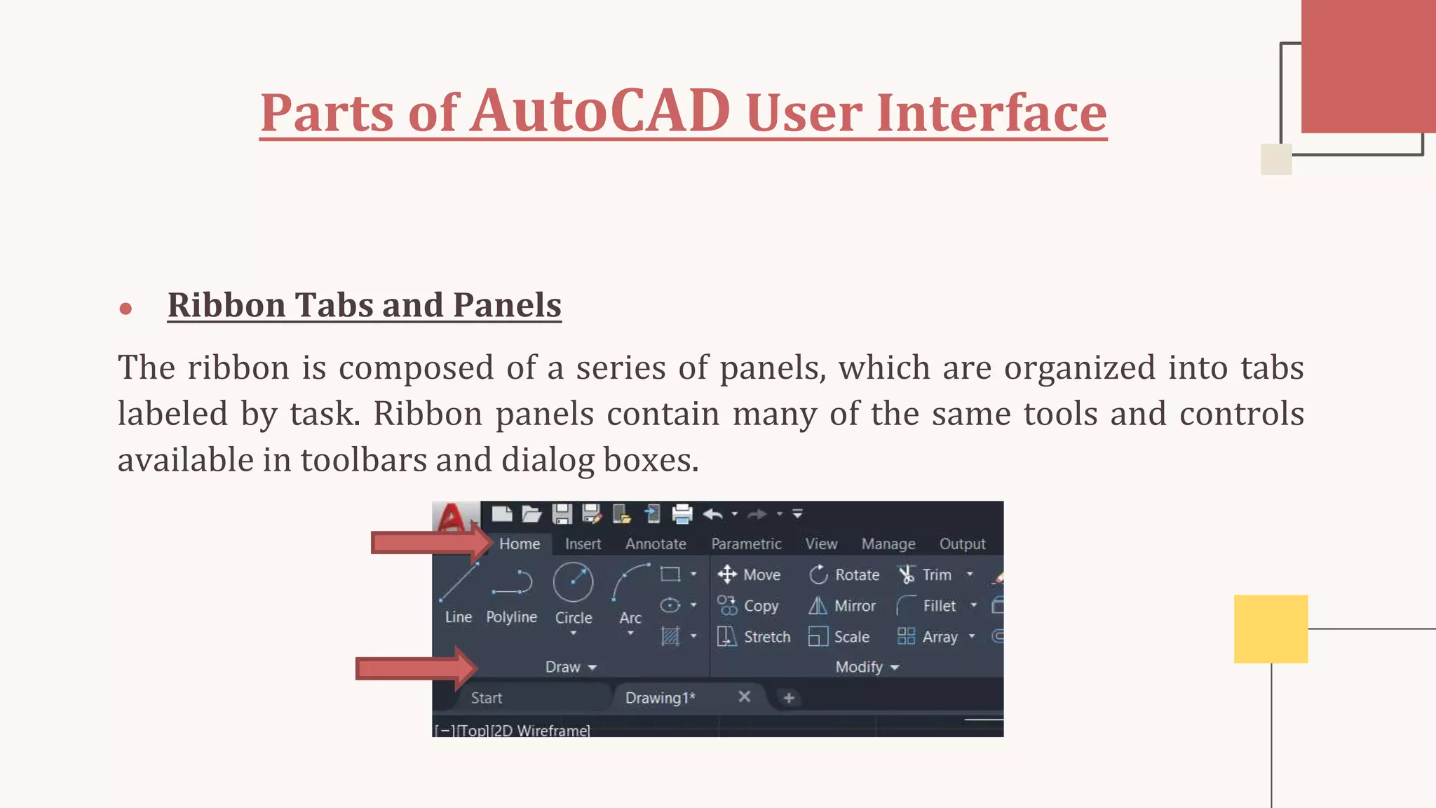 Parts of AutoCAD User Interface
● Ribbon Tabs and Panels
The ribbon is composed of a series of panels, which are organized into tabs
labeled by task. Ribbon panels contain many of the same tools and controls
available in toolbars and dialog boxes.
 