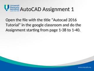 AutoCAD Assignment 1
Open the file with the title “Autocad 2016
Tutorial” in the google classroom and do the
Assignment starting from page 1-38 to 1-40.
 