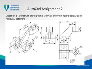 AutoCad Assignment 2
Question 1 : Construct orthographic views as shown in figure below using
AutoCAD software
 