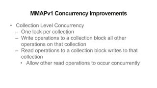 MMAPv1 Concurrency Improvements
• Collection Level Concurrency
– One lock per collection
– Write operations to a collection block all other
operations on that collection
– Read operations to a collection block writes to that
collection
• Allow other read operations to occur concurrently
 