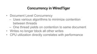 Concurrency in WiredTiger
• Document Level Concurrency
– Uses various algorithms to minimize contention
between threads
– One thread yields on contention to same document
• Writes no longer block all other writes
• CPU utilization directly correlates with performance
 