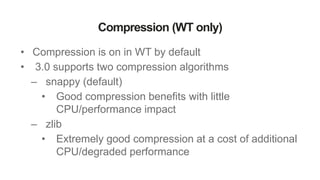 Compression (WT only)
• Compression is on in WT by default
• 3.0 supports two compression algorithms
– snappy (default)
• Good compression benefits with little
CPU/performance impact
– zlib
• Extremely good compression at a cost of additional
CPU/degraded performance
 