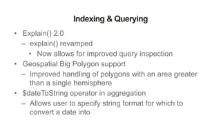 Indexing & Querying
• Explain() 2.0
– explain() revamped
• Now allows for improved query inspection
• Geospatial Big Polygon support
– Improved handling of polygons with an area greater
than a single hemisphere
• $dateToString operator in aggregation
– Allows user to specify string format for which to
convert a date into
 