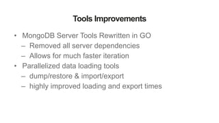 Tools Improvements
• MongoDB Server Tools Rewritten in GO
– Removed all server dependencies
– Allows for much faster iteration
• Parallelized data loading tools
– dump/restore & import/export
– highly improved loading and export times
 
