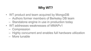 Why WT?
• WT product and team acquired by MongoDB
– Authors former members of Berkeley DB team
– Standalone engine in use in production today
• WT addresses weaknesses of MMAPv1
– Compression
– Highly concurrent and enables full hardware utilization
– More tunable
 