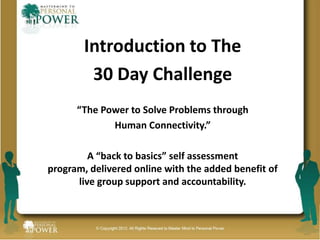 Introduction to The
         30 Day Challenge
      “The Power to Solve Problems through
             Human Connectivity.”

         A “back to basics” self assessment
program, delivered online with the added benefit of
      live group support and accountability.
 