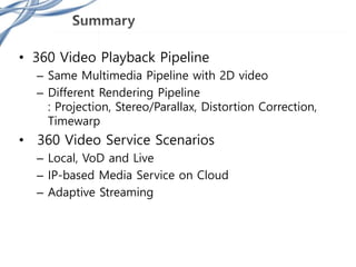 • 360 Video Playback Pipeline
– Same Multimedia Pipeline with 2D video
– Different Rendering Pipeline
: Projection, Stereo/Parallax, Distortion Correction,
Timewarp
• 360 Video Service Scenarios
– Local, VoD and Live
– IP-based Media Service on Cloud
– Adaptive Streaming
 