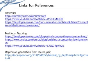 Timewarp
http://xinreality.com/wiki/Timewarp
https://www.youtube.com/watch?v=WvtEXMlQQtI
https://developer.oculus.com/documentation/mobilesdk/latest/concept
s/mobile-timewarp-overview/
Positional Tracking
https://developer.oculus.com/blog/asynchronous-timewarp-examined/
https://www.oculus.com/en-us/blog/building-a-sensor-for-low-latency-
vr/
https://www.youtube.com/watch?v=C7JQ7Rpwn2k
Depthmap generation from stereo pair
http://docs.opencv.org/3.1.0/dd/d53/tutorial_py_depthmap.html#gsc.ta
b=0
 