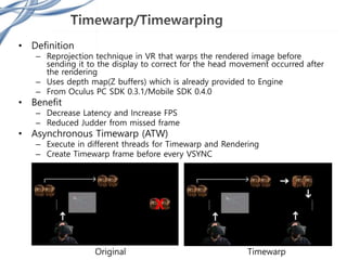 • Definition
– Reprojection technique in VR that warps the rendered image before
sending it to the display to correct for the head movement occurred after
the rendering
– Uses depth map(Z buffers) which is already provided to Engine
– From Oculus PC SDK 0.3.1/Mobile SDK 0.4.0
• Benefit
– Decrease Latency and Increase FPS
– Reduced Judder from missed frame
• Asynchronous Timewarp (ATW)
– Execute in different threads for Timewarp and Rendering
– Create Timewarp frame before every VSYNC
Original Timewarp
 