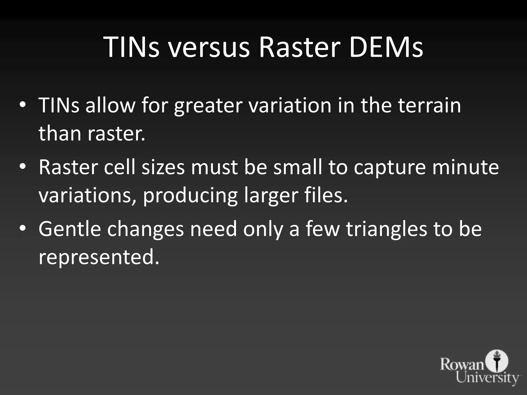 TINs versus Raster DEMs
• TINs allow for greater variation in the terrain
  than raster.
• Raster cell sizes must be small to capture minute
  variations, producing larger files.
• Gentle changes need only a few triangles to be
  represented.
 