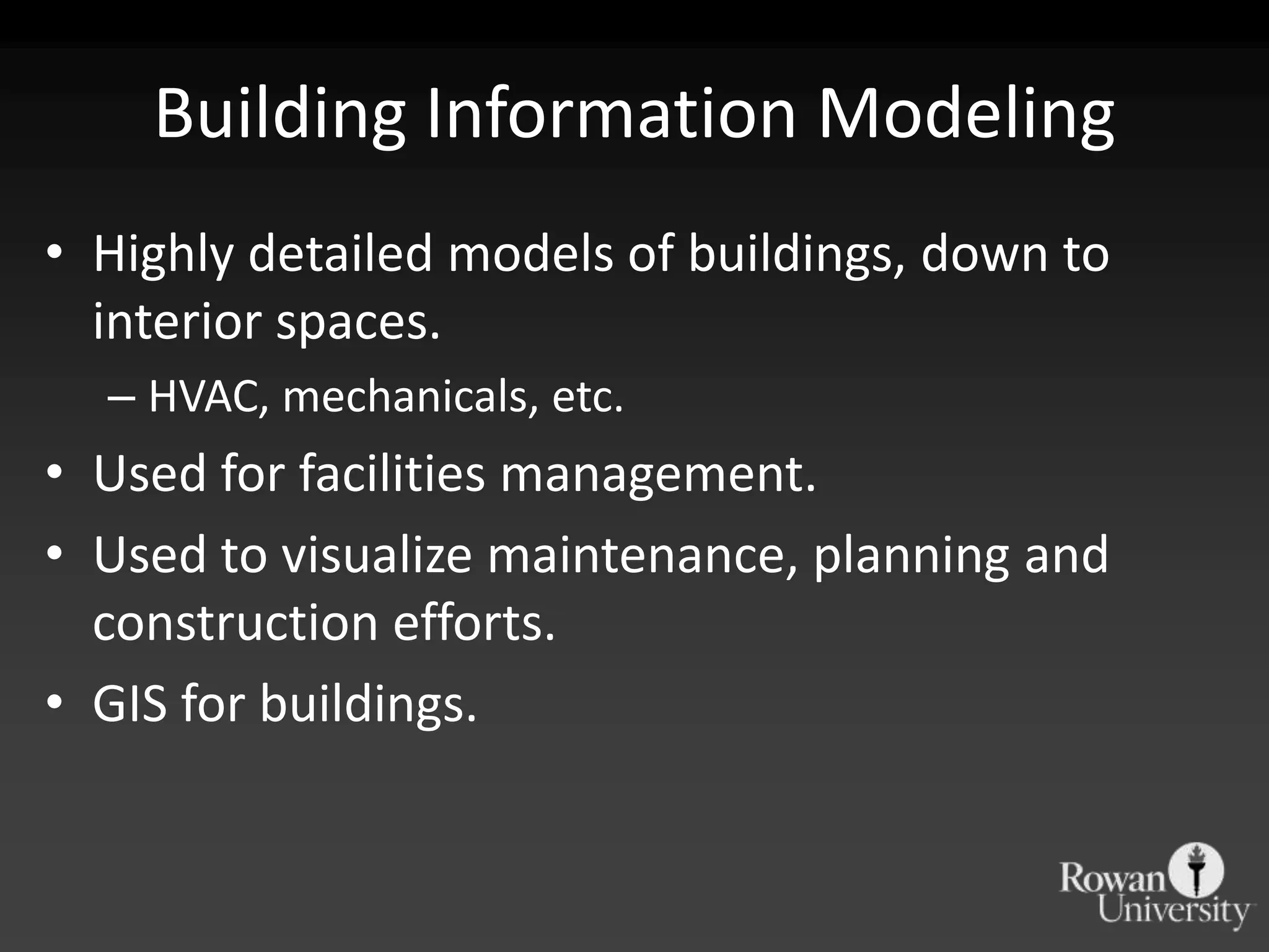 Building Information Modeling
• Highly detailed models of buildings, down to
  interior spaces.
  – HVAC, mechanicals, etc.
• Used for facilities management.
• Used to visualize maintenance, planning and
  construction efforts.
• GIS for buildings.
 