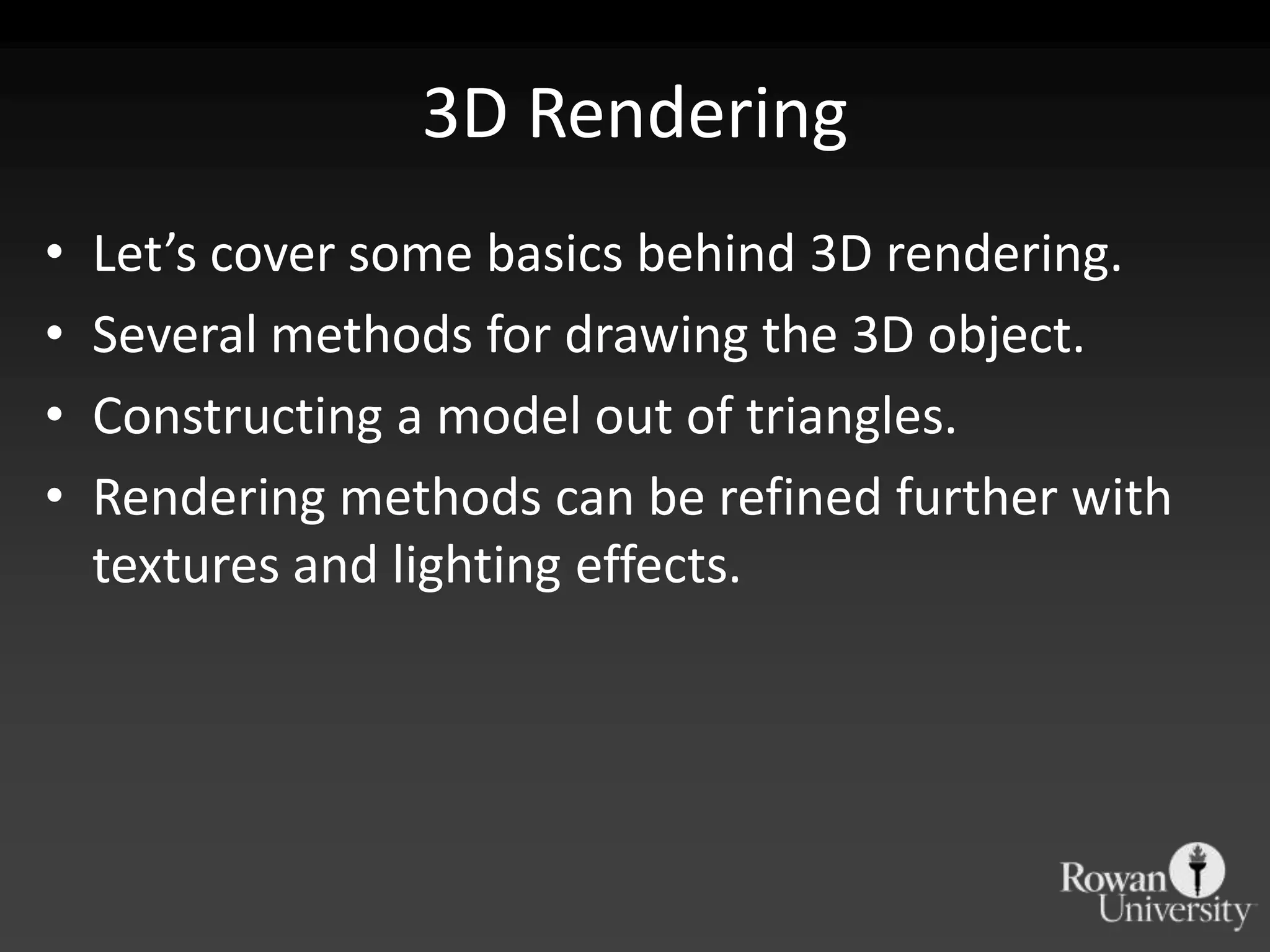 3D Rendering
•   Let’s cover some basics behind 3D rendering.
•   Several methods for drawing the 3D object.
•   Constructing a model out of triangles.
•   Rendering methods can be refined further with
    textures and lighting effects.
 
