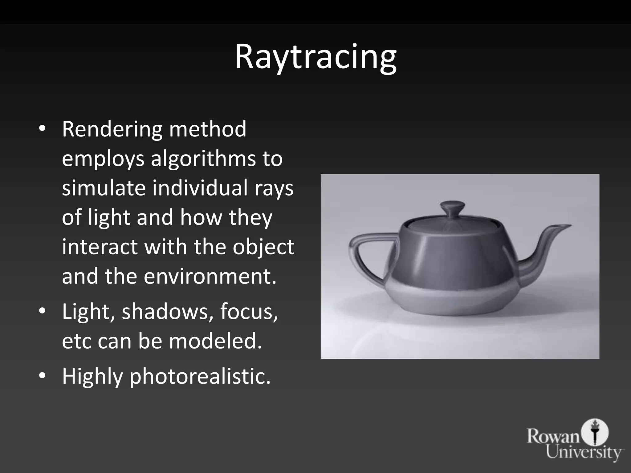 Raytracing
• Rendering method
  employs algorithms to
  simulate individual rays
  of light and how they
  interact with the object
  and the environment.
• Light, shadows, focus,
  etc can be modeled.
• Highly photorealistic.
 