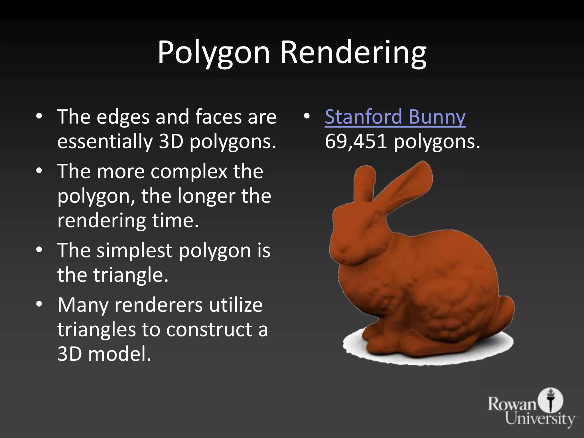Polygon Rendering
• The edges and faces are    • Stanford Bunny
  essentially 3D polygons.     69,451 polygons.
• The more complex the
  polygon, the longer the
  rendering time.
• The simplest polygon is
  the triangle.
• Many renderers utilize
  triangles to construct a
  3D model.
 