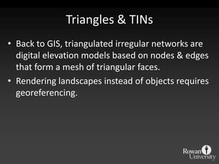 Triangles & TINs
• Back to GIS, triangulated irregular networks are
  digital elevation models based on nodes & edges
  that form a mesh of triangular faces.
• Rendering landscapes instead of objects requires
  georeferencing.
 