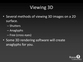 Viewing 3D
• Several methods of viewing 3D images on a 2D
  surface.
  – Shutters
  – Anaglyphs
  – Free (cross eyes)
• Some 3D rendering software will create
  anaglyphs for you.
 
