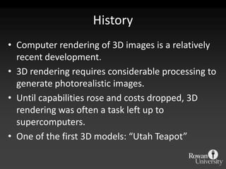 History
• Computer rendering of 3D images is a relatively
  recent development.
• 3D rendering requires considerable processing to
  generate photorealistic images.
• Until capabilities rose and costs dropped, 3D
  rendering was often a task left up to
  supercomputers.
• One of the first 3D models: “Utah Teapot”
 