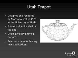 Utah Teapot
• Designed and rendered
  by Martin Newell in 1975
  at the University of Utah.
• A standard white Melitta
  tea pot.
• Originally didn’t have a
  bottom.
• Reference data for testing
  new applications.
 
