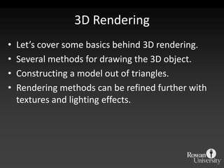 3D Rendering
•   Let’s cover some basics behind 3D rendering.
•   Several methods for drawing the 3D object.
•   Constructing a model out of triangles.
•   Rendering methods can be refined further with
    textures and lighting effects.
 