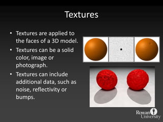 Textures
• Textures are applied to
  the faces of a 3D model.
• Textures can be a solid
  color, image or
  photograph.
• Textures can include
  additional data, such as
  noise, reflectivity or
  bumps.
 