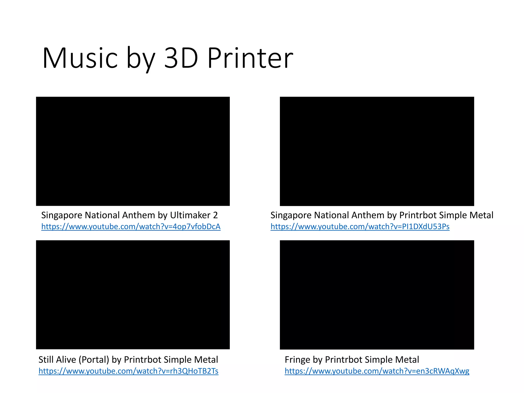 Music by 3D Printer
Singapore National Anthem by Ultimaker 2
https://www.youtube.com/watch?v=4op7vfobDcA
Singapore National Anthem by Printrbot Simple Metal
https://www.youtube.com/watch?v=PI1DXdU53Ps
Still Alive (Portal) by Printrbot Simple Metal
https://www.youtube.com/watch?v=rh3QHoTB2Ts
Fringe by Printrbot Simple Metal
https://www.youtube.com/watch?v=en3cRWAqXwg
 