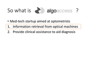 So what is ?
• Med-tech startup aimed at optometrists
1. Information retrieval from optical machines
2. Provide clinical assistance to aid diagnosis
 