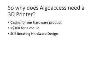 So why does Algoaccess need a
3D Printer?
• Casing for our hardware product
• >$10K for a mould
• Still iterating Hardware Design
 