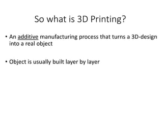 So what is 3D Printing?
• An additive manufacturing process that turns a 3D-design
into a real object
• Object is usually built layer by layer
 