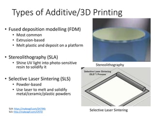 Types of Additive/3D Printing
• Fused deposition modelling (FDM)
• Most common
• Extrusion-based
• Melt plastic and deposit on a platform
• Stereolithography (SLA)
• Shine UV light into photo-sensitive
resin to solidify it
• Selective Laser Sintering (SLS)
• Powder-based
• Use laser to melt and solidify
metal/ceramic/plastic powders
SLA: https://makeagif.com/SH74Kk
SLS: http://makeagif.com/CPJTEl
Stereolithography
Selective Laser Sintering
 