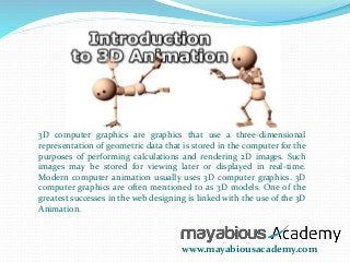 3D computer graphics are graphics that use a three-dimensional 
representation of geometric data that is stored in the computer for the 
purposes of performing calculations and rendering 2D images. Such 
images may be stored for viewing later or displayed in real-time. 
Modern computer animation usually uses 3D computer graphics. 3D 
computer graphics are often mentioned to as 3D models. One of the 
greatest successes in the web designing is linked with the use of the 3D 
Animation. 
www.mayabiousacademy.com 
 