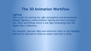 Lighting:
This is part of creating the right atmosphere and environment.
Default lighting is called Ambient lighting but there are Spot,
Sun, Point and Diffuse which is the light emanating from the
object like a reflection.
For example, Specular light and reflection refers to the highlight
and can be adjusted to make an object look dull or shiny.
The 3D Animation Workflow
 