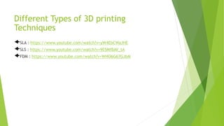 Different Types of 3D printing
Techniques
SLA : https://www.youtube.com/watch?v=yW4EbCWaJHE
SLS : https://www.youtube.com/watch?v=9E5MfBAV_tA
FDM : https://www.youtube.com/watch?v=WHO6G67GJbM
 