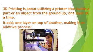 3D Printing is about utilizing a printer that builds a
part or an object from the ground up, one layer at
a time.
It adds one layer on top of another, making it an
additive process!
 
