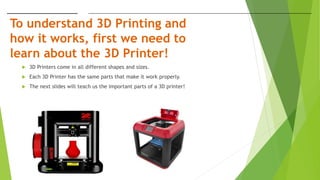 To understand 3D Printing and
how it works, first we need to
learn about the 3D Printer!
 3D Printers come in all different shapes and sizes.
 Each 3D Printer has the same parts that make it work properly.
 The next slides will teach us the important parts of a 3D printer!
 