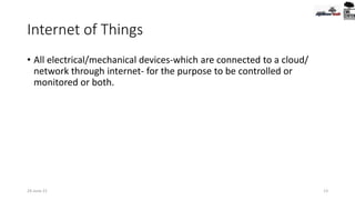 Internet of Things
• All electrical/mechanical devices-which are connected to a cloud/
network through internet- for the purpose to be controlled or
monitored or both.
24-June-21 13
 