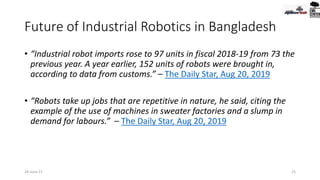 Future of Industrial Robotics in Bangladesh
• “Industrial robot imports rose to 97 units in fiscal 2018-19 from 73 the
previous year. A year earlier, 152 units of robots were brought in,
according to data from customs.” – The Daily Star, Aug 20, 2019
• “Robots take up jobs that are repetitive in nature, he said, citing the
example of the use of machines in sweater factories and a slump in
demand for labours.” – The Daily Star, Aug 20, 2019
25
24-June-21
 