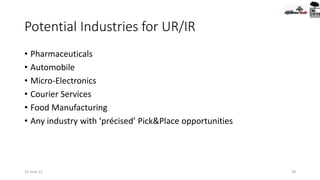 Potential Industries for UR/IR
• Pharmaceuticals
• Automobile
• Micro-Electronics
• Courier Services
• Food Manufacturing
• Any industry with ‘précised’ Pick&Place opportunities
28
24-June-21
 