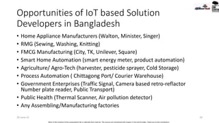 Opportunities of IoT based Solution
Developers in Bangladesh
• Home Appliance Manufacturers (Walton, Minister, Singer)
• RMG (Sewing, Washing, Knitting)
• FMCG Manufacturing (City, TK, Unilever, Square)
• Smart Home Automation (smart energy meter, product automation)
• Agriculture/ Agro-Tech (harvester, pesticide sprayer, Cold Storage)
• Process Automation ( Chittagong Port/ Courier Warehouse)
• Government Enterprises (Traffic Signal, Camera based retro-reflactor
Number plate reader, Public Transport)
• Public Health (Thermal Scanner, Air pollution detector)
• Any Assembling/Manufacturing factories
24-June-21 29
Most of the contents of this presentation file is collected from internet. The sources are mentioned with respect in the end 03 slides. Thank you to the contributors.
 