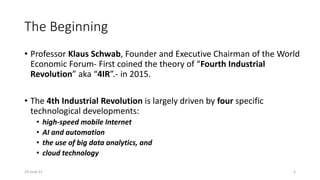 The Beginning
• Professor Klaus Schwab, Founder and Executive Chairman of the World
Economic Forum- First coined the theory of “Fourth Industrial
Revolution” aka “4IR”.- in 2015.
• The 4th Industrial Revolution is largely driven by four specific
technological developments:
• high-speed mobile Internet
• AI and automation
• the use of big data analytics, and
• cloud technology
24-June-21 3
 