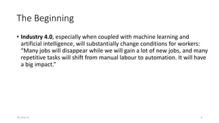 The Beginning
• Industry 4.0, especially when coupled with machine learning and
artificial intelligence, will substantially change conditions for workers:
“Many jobs will disappear while we will gain a lot of new jobs, and many
repetitive tasks will shift from manual labour to automation. It will have
a big impact.”
24-June-21 4
 