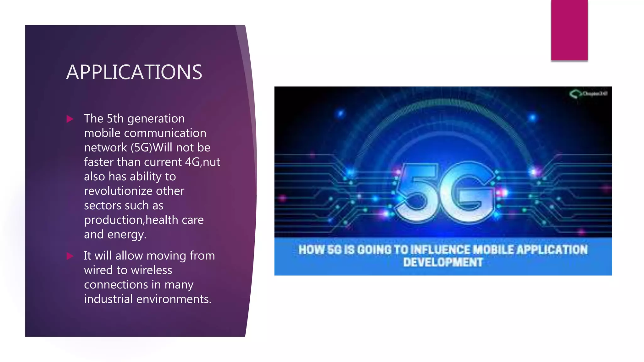 APPLICATIONS
 The 5th generation
mobile communication
network (5G)Will not be
faster than current 4G,nut
also has ability to
revolutionize other
sectors such as
production,health care
and energy.
 It will allow moving from
wired to wireless
connections in many
industrial environments.
 