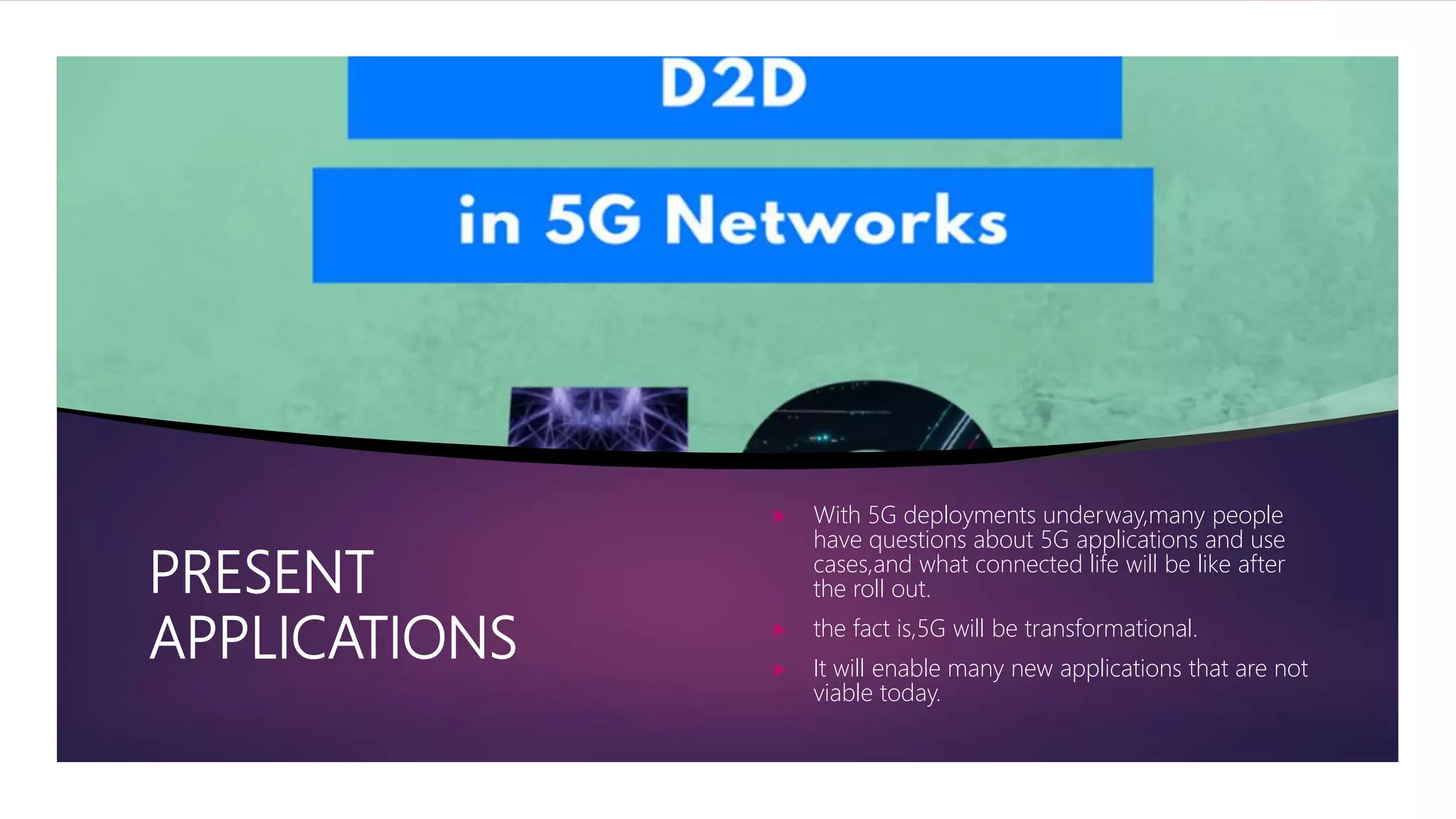 PRESENT
APPLICATIONS
 With 5G deployments underway,many people
have questions about 5G applications and use
cases,and what connected life will be like after
the roll out.
 the fact is,5G will be transformational.
 It will enable many new applications that are not
viable today.
 